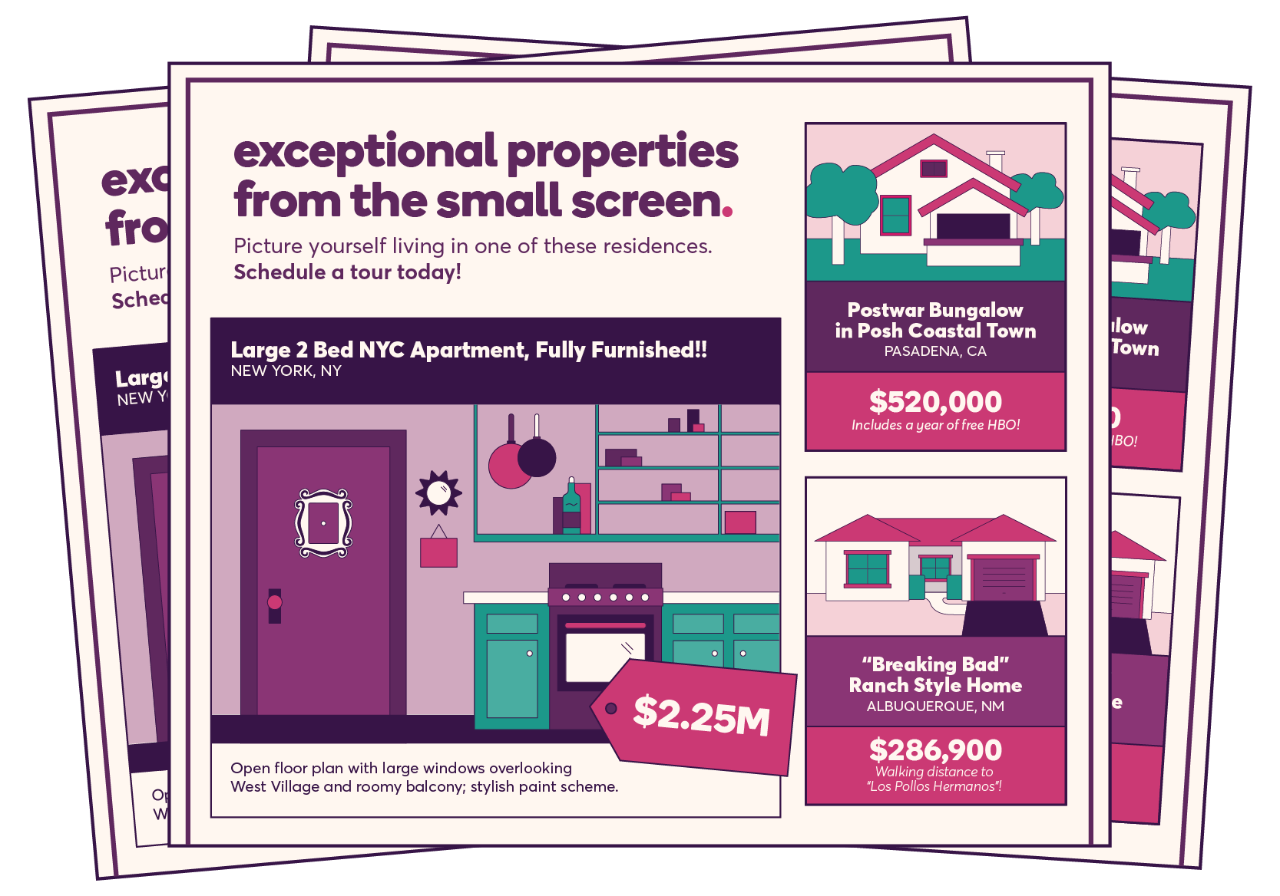 A newsletter highlighting “exceptional properties from the small screen”. It reads, “picture yourself living in one of these residences. Schedule a tour today”. The first listing depicts a large two-bedroom NYC apartment, fully furnished in New York, NY and priced at $2.25 million. The description states that it features an open floor plan with large windows overlooking West Village, with a roomy balcony and stylish paint scheme. The next listing is a Postwar bungalow in Posh Coastal Town of Pasadena, CA, priced at $520,000 and it states that it includes a year of free HBO. The last listing is a “Breaking Bad” ranch style home in Albuquerque, NM, priced at $286,900 and states that it’s walking distance to “Los Pollos Hermanos”.