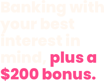 Banking with your best interest in mind, plus a $200 bonus.