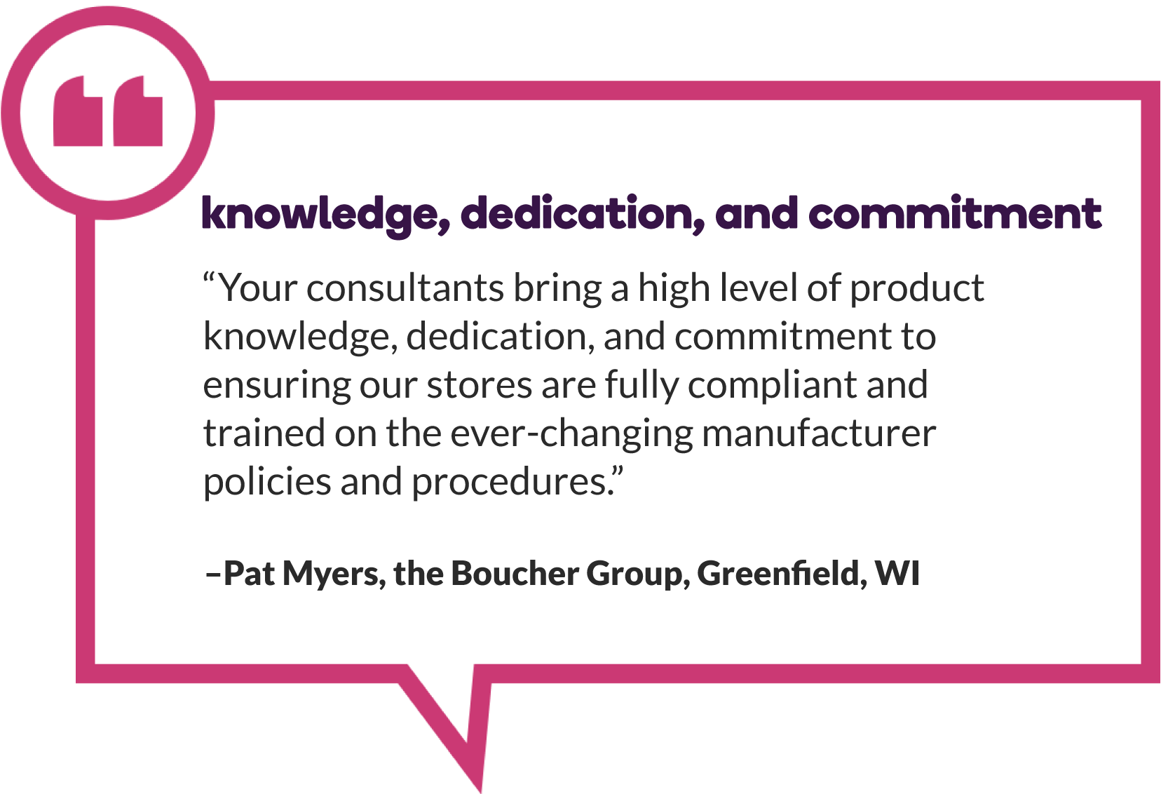  Pat Myers of The Boucher Group in Greenfield, WI says, “Your consultants bring a high level of product knowledge, dedication, and commitment to ensuring our stores are fully compliant and trained on the ever-changing manufacturer policies and procedures.” 