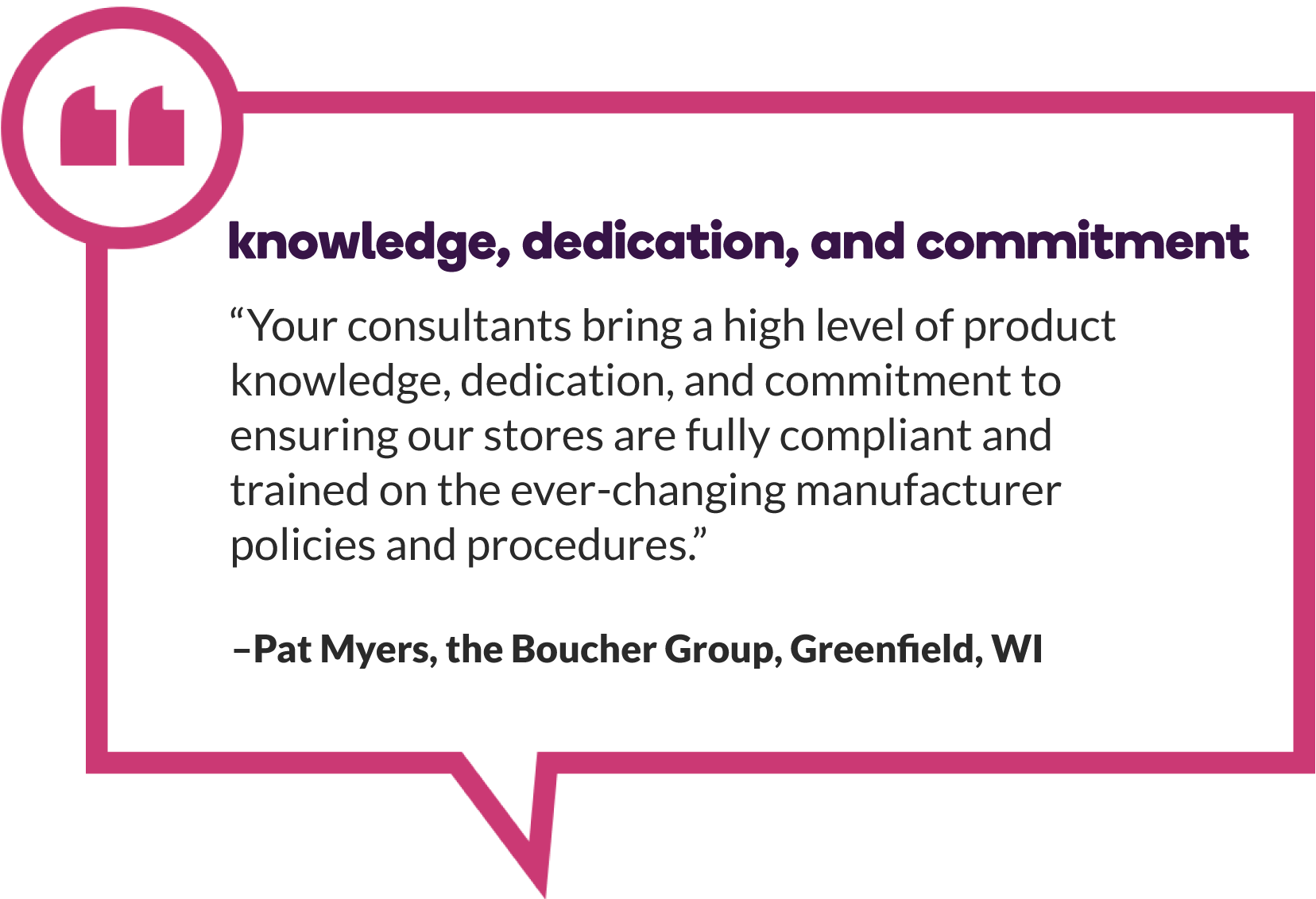 Pat Myers of The Boucher Group in Greenfield, WI says, “Your consultants bring a high level of product knowledge, dedication, and commitment to ensuring our stores are fully compliant and trained on the ever-changing manufacturer policies and procedures.”